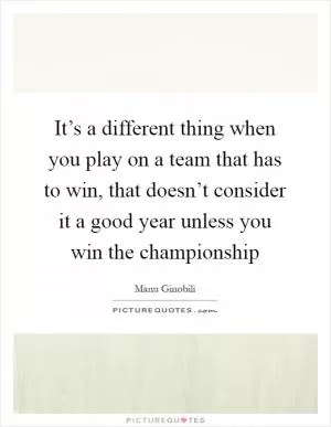 It’s a different thing when you play on a team that has to win, that doesn’t consider it a good year unless you win the championship Picture Quote #1