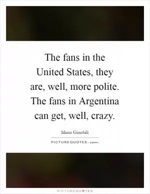 The fans in the United States, they are, well, more polite. The fans in Argentina can get, well, crazy Picture Quote #1