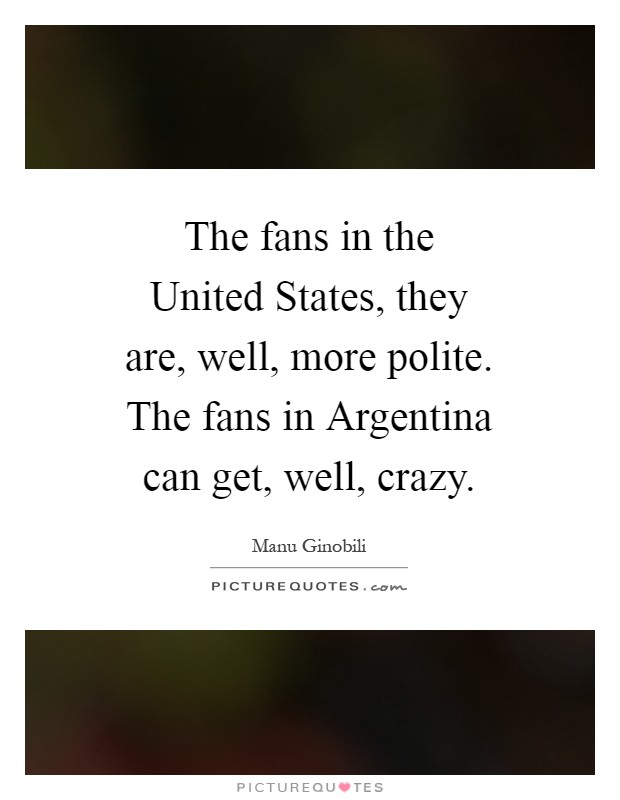 The fans in the United States, they are, well, more polite. The fans in Argentina can get, well, crazy Picture Quote #1