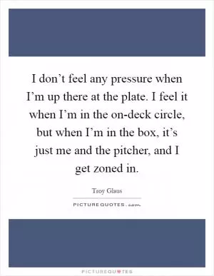 I don’t feel any pressure when I’m up there at the plate. I feel it when I’m in the on-deck circle, but when I’m in the box, it’s just me and the pitcher, and I get zoned in Picture Quote #1