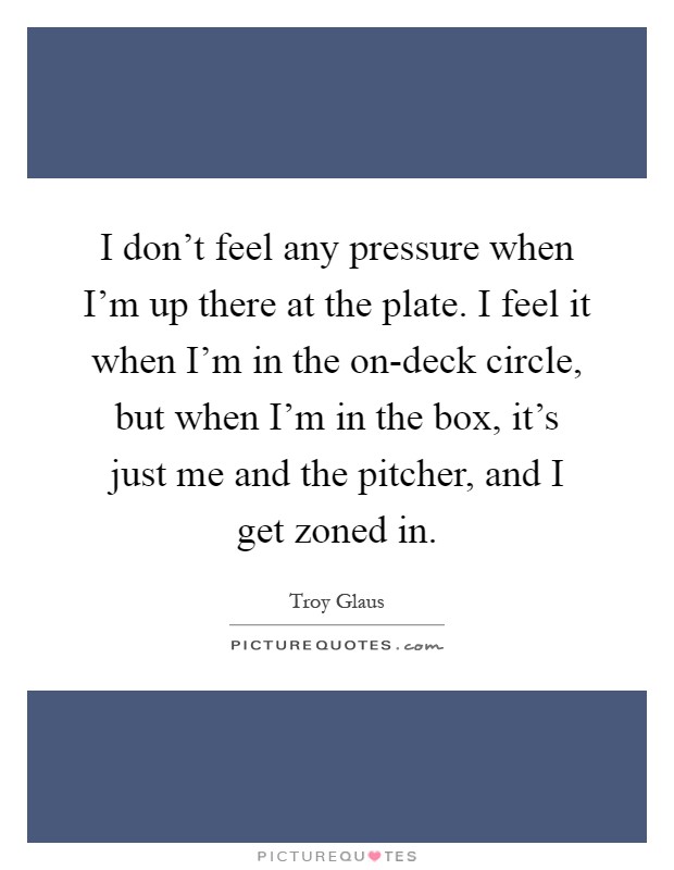 I don't feel any pressure when I'm up there at the plate. I feel it when I'm in the on-deck circle, but when I'm in the box, it's just me and the pitcher, and I get zoned in Picture Quote #1