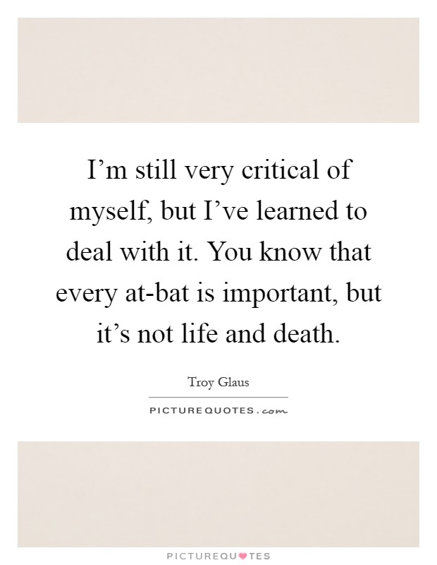 I'm still very critical of myself, but I've learned to deal with it. You know that every at-bat is important, but it's not life and death Picture Quote #1