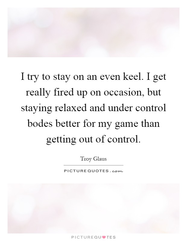 I try to stay on an even keel. I get really fired up on occasion, but staying relaxed and under control bodes better for my game than getting out of control Picture Quote #1