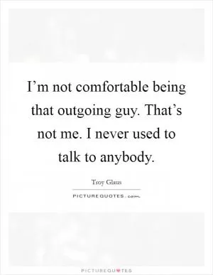 I’m not comfortable being that outgoing guy. That’s not me. I never used to talk to anybody Picture Quote #1