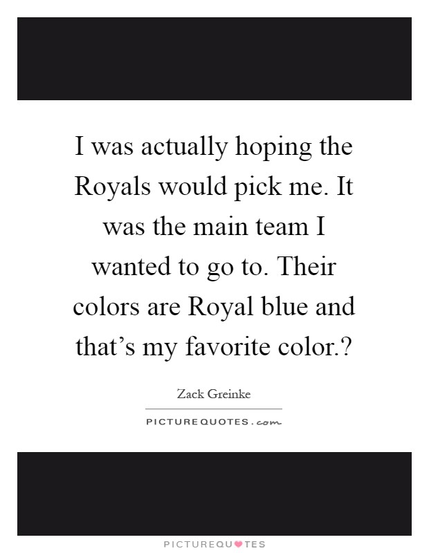 I was actually hoping the Royals would pick me. It was the main team I wanted to go to. Their colors are Royal blue and that's my favorite color.? Picture Quote #1