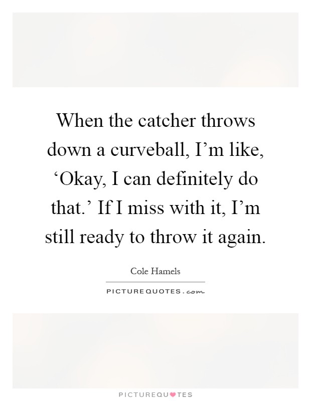When the catcher throws down a curveball, I'm like, ‘Okay, I can definitely do that.' If I miss with it, I'm still ready to throw it again Picture Quote #1