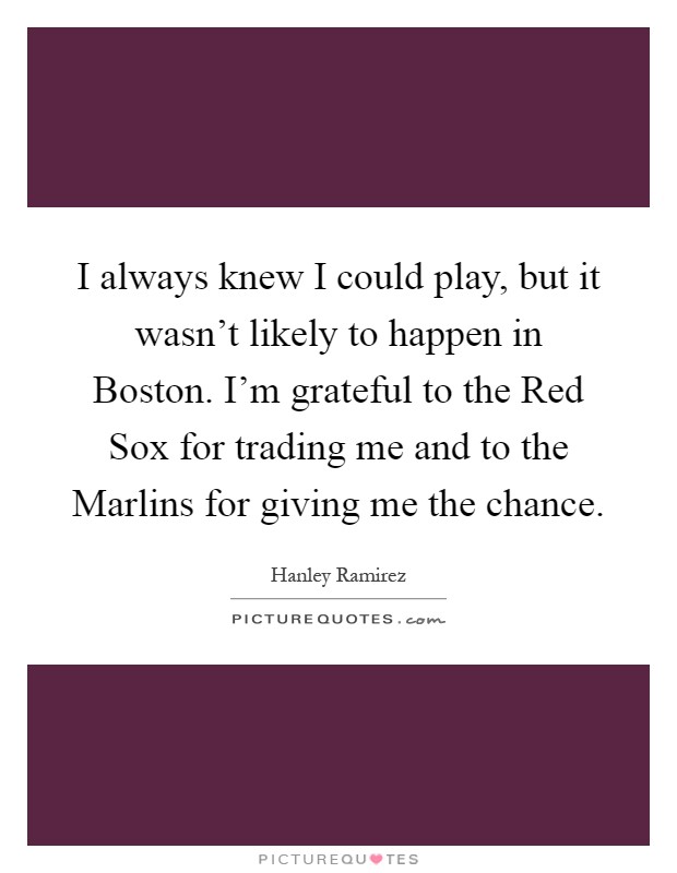 I always knew I could play, but it wasn't likely to happen in Boston. I'm grateful to the Red Sox for trading me and to the Marlins for giving me the chance Picture Quote #1