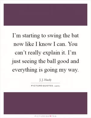 I’m starting to swing the bat now like I know I can. You can’t really explain it. I’m just seeing the ball good and everything is going my way Picture Quote #1