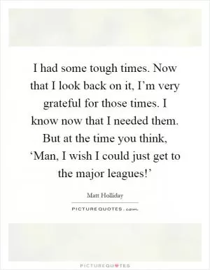 I had some tough times. Now that I look back on it, I’m very grateful for those times. I know now that I needed them. But at the time you think, ‘Man, I wish I could just get to the major leagues!’ Picture Quote #1