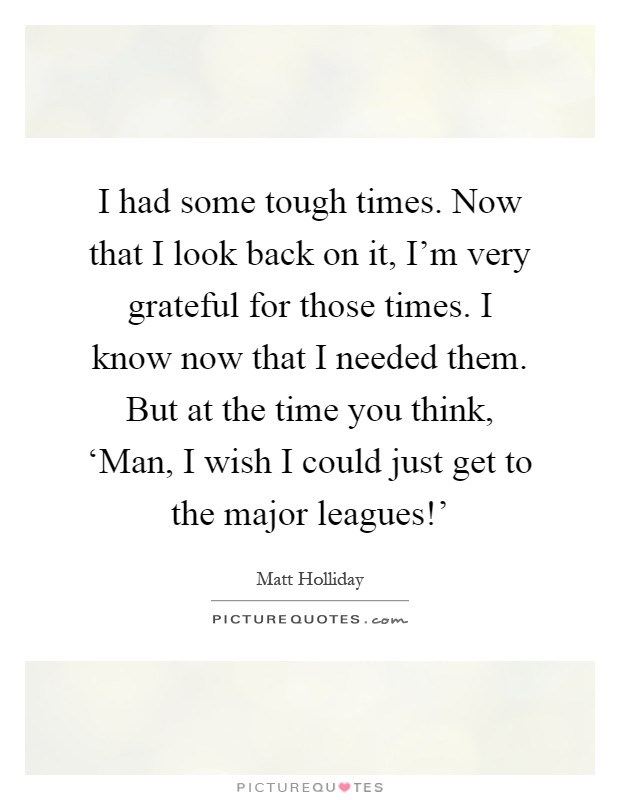 I had some tough times. Now that I look back on it, I'm very grateful for those times. I know now that I needed them. But at the time you think, ‘Man, I wish I could just get to the major leagues!' Picture Quote #1