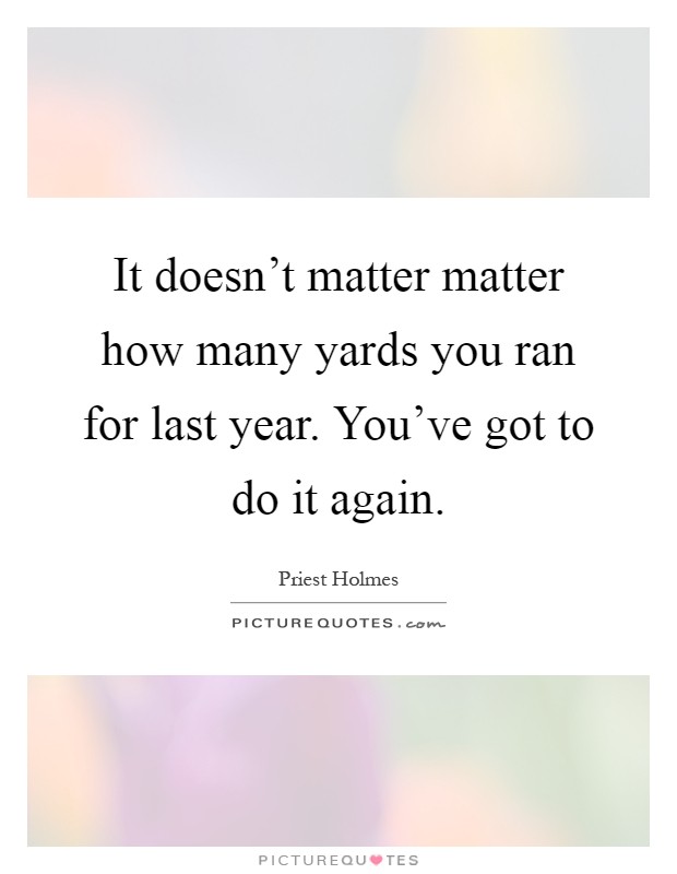 It doesn't matter matter how many yards you ran for last year. You've got to do it again Picture Quote #1