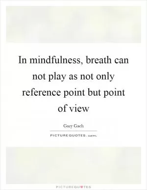 In mindfulness, breath can not play as not only reference point but point of view Picture Quote #1