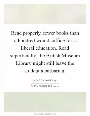 Read properly, fewer books than a hundred would suffice for a liberal education. Read superficially, the British Museum Library might still leave the student a barbarian Picture Quote #1