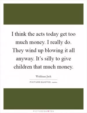 I think the acts today get too much money. I really do. They wind up blowing it all anyway. It’s silly to give children that much money Picture Quote #1