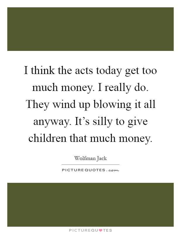I think the acts today get too much money. I really do. They wind up blowing it all anyway. It's silly to give children that much money Picture Quote #1