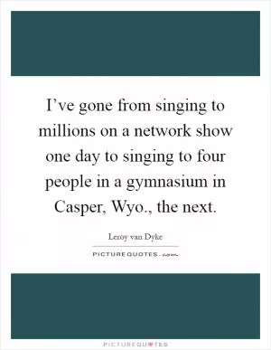 I’ve gone from singing to millions on a network show one day to singing to four people in a gymnasium in Casper, Wyo., the next Picture Quote #1