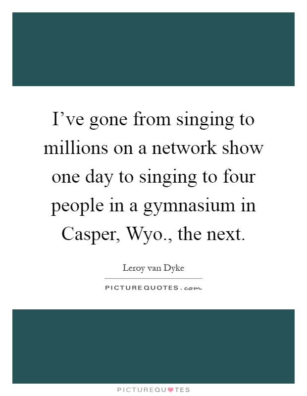 I've gone from singing to millions on a network show one day to singing to four people in a gymnasium in Casper, Wyo., the next Picture Quote #1