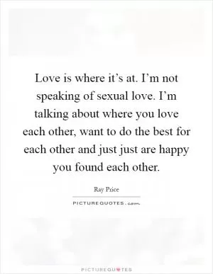 Love is where it’s at. I’m not speaking of sexual love. I’m talking about where you love each other, want to do the best for each other and just just are happy you found each other Picture Quote #1