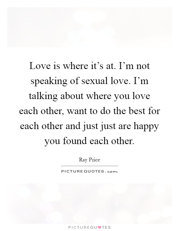 Love is where it's at. I'm not speaking of sexual love. I'm talking about where you love each other, want to do the best for each other and just just are happy you found each other Picture Quote #1