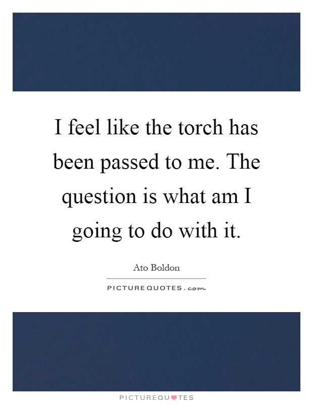 I feel like the torch has been passed to me. The question is what am I going to do with it Picture Quote #1