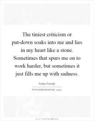 The tiniest criticism or put-down soaks into me and lies in my heart like a stone. Sometimes that spurs me on to work harder, but sometimes it just fills me up with sadness Picture Quote #1