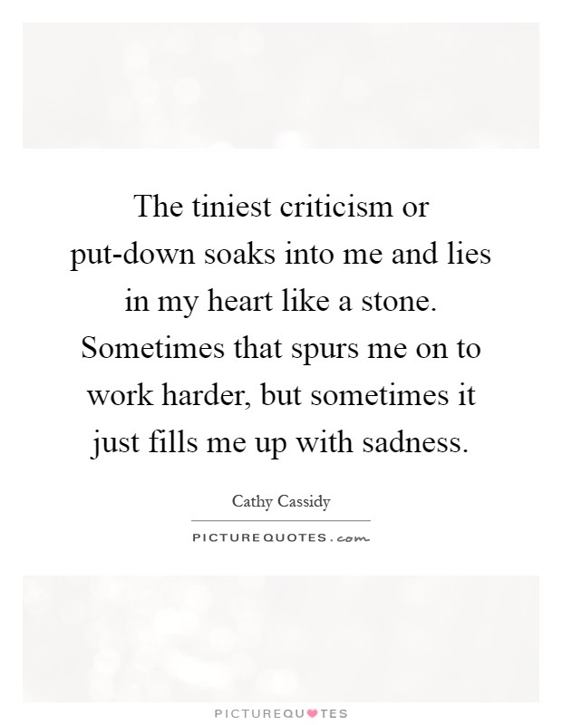 The tiniest criticism or put-down soaks into me and lies in my heart like a stone. Sometimes that spurs me on to work harder, but sometimes it just fills me up with sadness Picture Quote #1