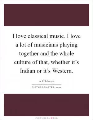 I love classical music. I love a lot of musicians playing together and the whole culture of that, whether it’s Indian or it’s Western Picture Quote #1