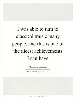 I was able to turn to classical music many people, and this is one of the nicest achievements I can have Picture Quote #1