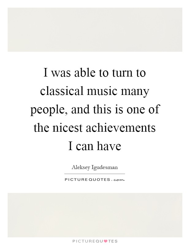 I was able to turn to classical music many people, and this is one of the nicest achievements I can have Picture Quote #1