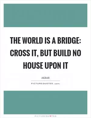 The world is a bridge: cross it, but build no house upon it Picture Quote #1