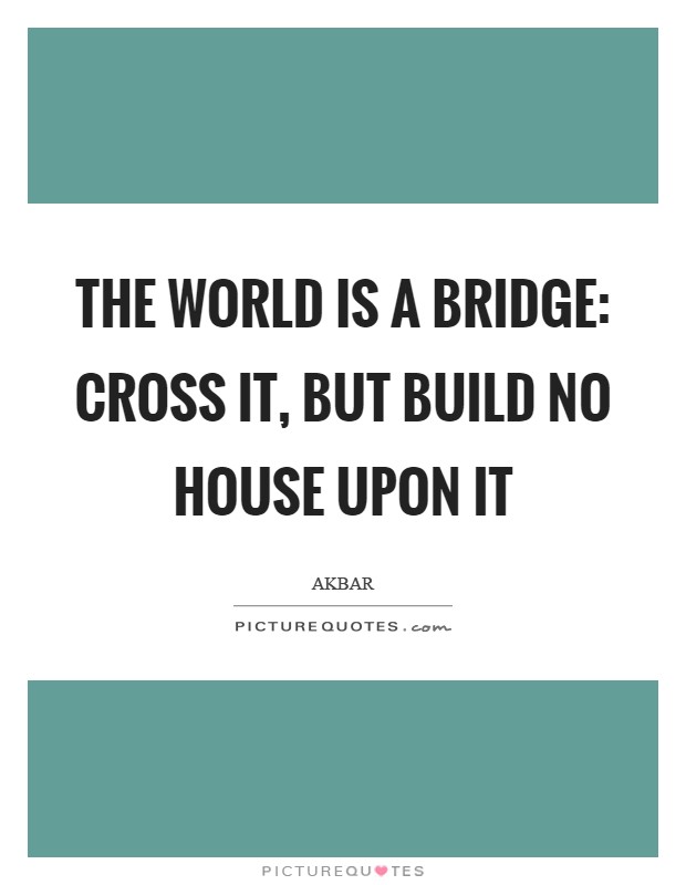 The world is a bridge: cross it, but build no house upon it Picture Quote #1