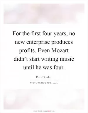 For the first four years, no new enterprise produces profits. Even Mozart didn’t start writing music until he was four Picture Quote #1