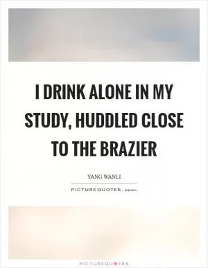 I drink alone in my study, huddled close to the brazier Picture Quote #1