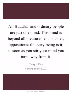 All Buddhas and ordinary people are just one mind. This mind is beyond all measurements, names, oppositions: this very being is it; as soon as you stir your mind you turn away from it Picture Quote #1