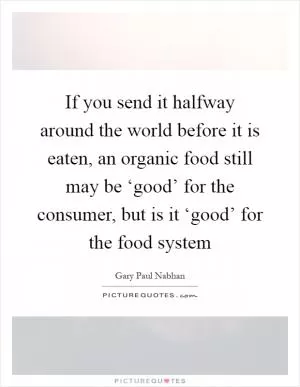 If you send it halfway around the world before it is eaten, an organic food still may be ‘good’ for the consumer, but is it ‘good’ for the food system Picture Quote #1