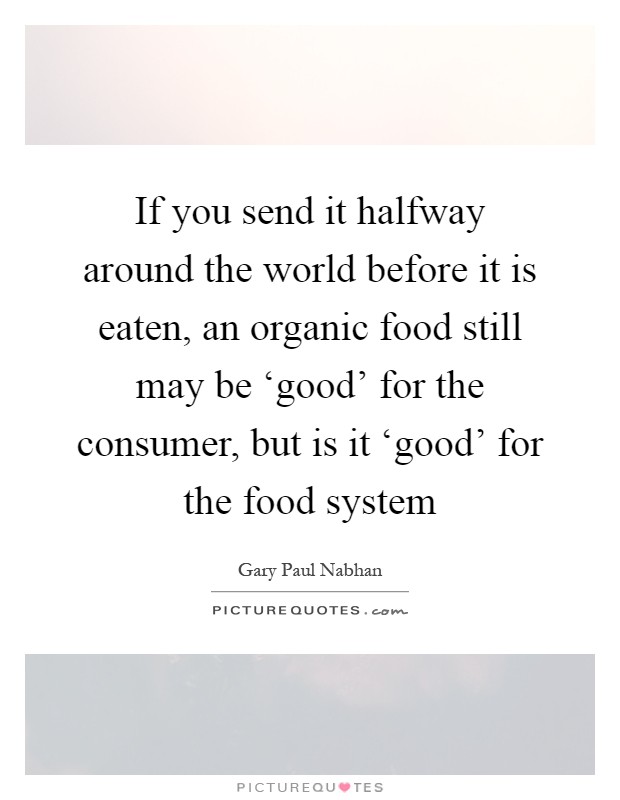If you send it halfway around the world before it is eaten, an organic food still may be ‘good' for the consumer, but is it ‘good' for the food system Picture Quote #1