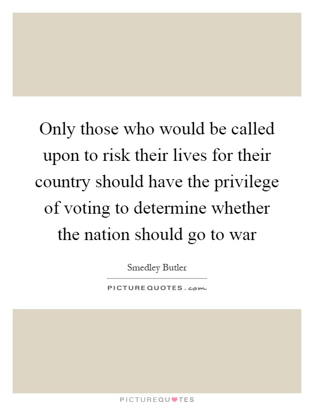 Only those who would be called upon to risk their lives for their country should have the privilege of voting to determine whether the nation should go to war Picture Quote #1
