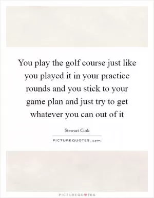 You play the golf course just like you played it in your practice rounds and you stick to your game plan and just try to get whatever you can out of it Picture Quote #1