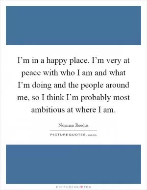 I’m in a happy place. I’m very at peace with who I am and what I’m doing and the people around me, so I think I’m probably most ambitious at where I am Picture Quote #1