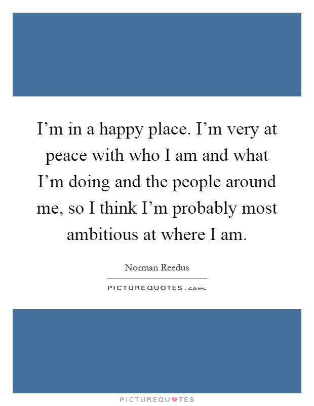 I'm in a happy place. I'm very at peace with who I am and what I'm doing and the people around me, so I think I'm probably most ambitious at where I am Picture Quote #1