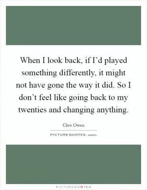 When I look back, if I’d played something differently, it might not have gone the way it did. So I don’t feel like going back to my twenties and changing anything Picture Quote #1