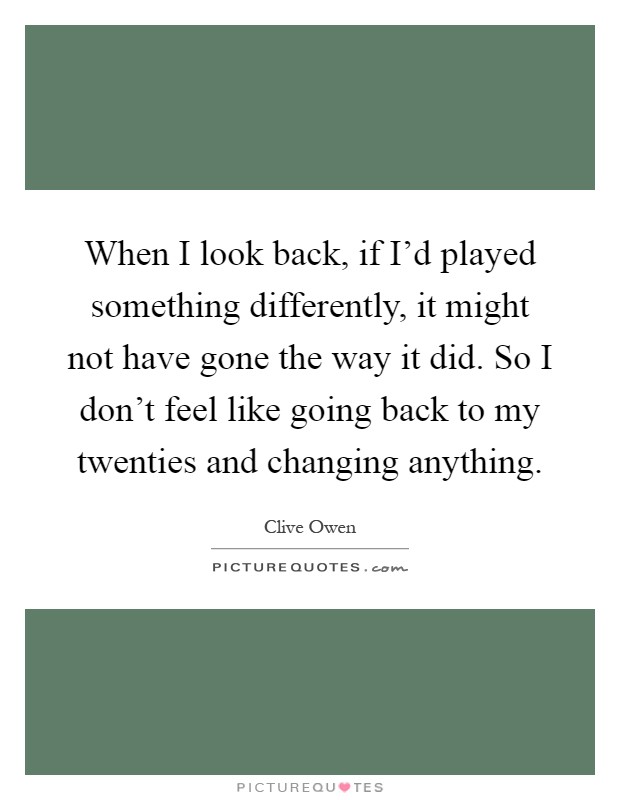 When I look back, if I'd played something differently, it might not have gone the way it did. So I don't feel like going back to my twenties and changing anything Picture Quote #1