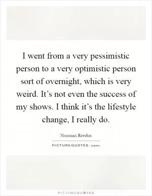 I went from a very pessimistic person to a very optimistic person sort of overnight, which is very weird. It’s not even the success of my shows. I think it’s the lifestyle change, I really do Picture Quote #1