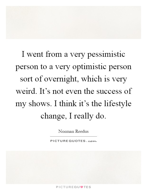 I went from a very pessimistic person to a very optimistic person sort of overnight, which is very weird. It's not even the success of my shows. I think it's the lifestyle change, I really do Picture Quote #1