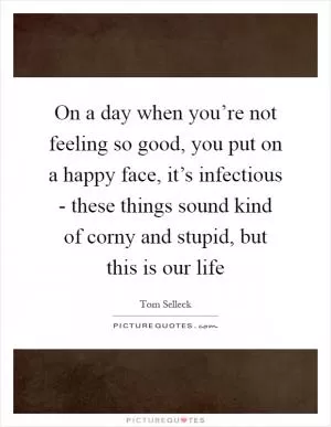 On a day when you’re not feeling so good, you put on a happy face, it’s infectious - these things sound kind of corny and stupid, but this is our life Picture Quote #1