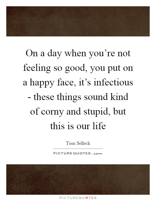 On a day when you're not feeling so good, you put on a happy face, it's infectious - these things sound kind of corny and stupid, but this is our life Picture Quote #1