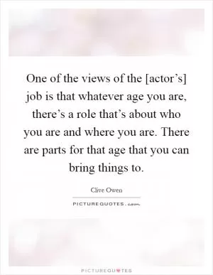 One of the views of the [actor’s] job is that whatever age you are, there’s a role that’s about who you are and where you are. There are parts for that age that you can bring things to Picture Quote #1