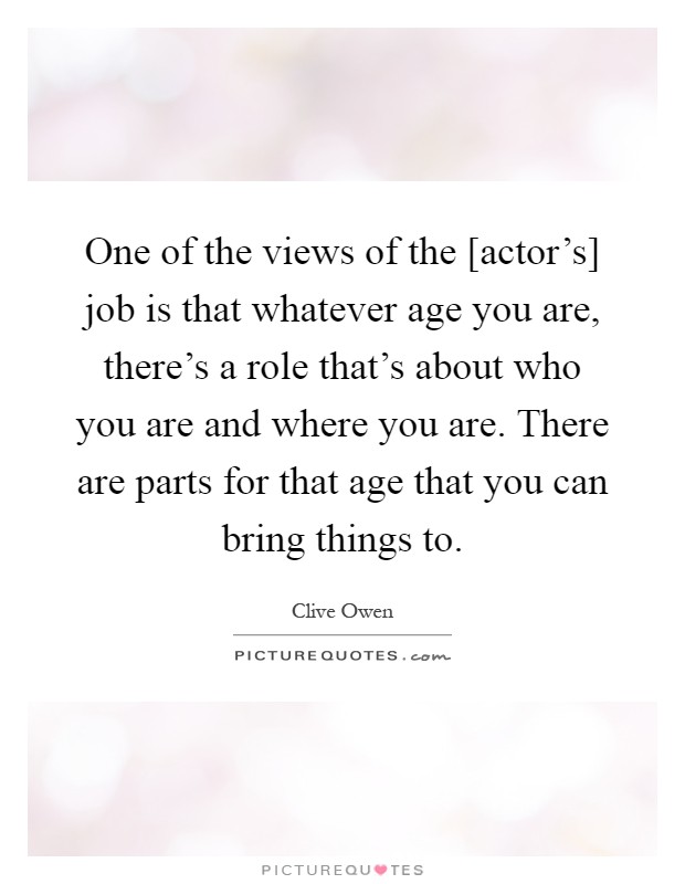 One of the views of the [actor's] job is that whatever age you are, there's a role that's about who you are and where you are. There are parts for that age that you can bring things to Picture Quote #1