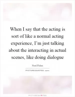When I say that the acting is sort of like a normal acting experience, I’m just talking about the interacting in actual scenes, like doing dialogue Picture Quote #1
