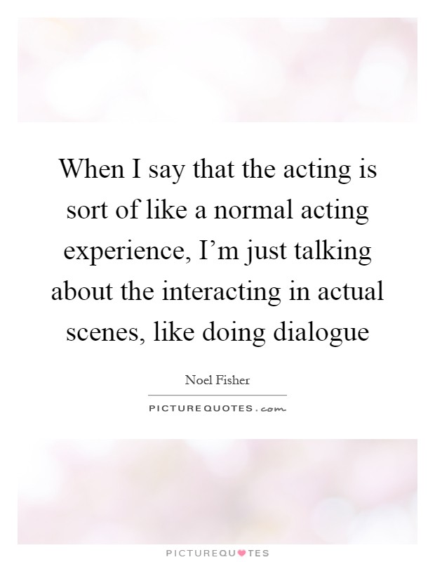 When I say that the acting is sort of like a normal acting experience, I'm just talking about the interacting in actual scenes, like doing dialogue Picture Quote #1